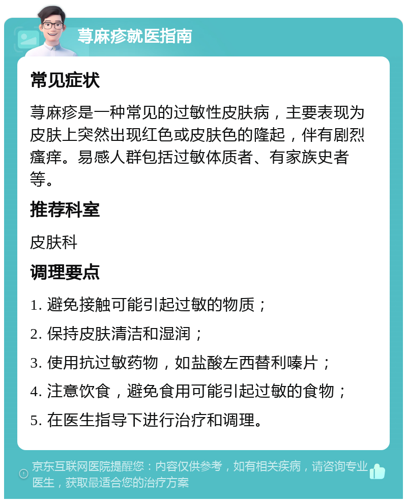 荨麻疹就医指南 常见症状 荨麻疹是一种常见的过敏性皮肤病，主要表现为皮肤上突然出现红色或皮肤色的隆起，伴有剧烈瘙痒。易感人群包括过敏体质者、有家族史者等。 推荐科室 皮肤科 调理要点 1. 避免接触可能引起过敏的物质； 2. 保持皮肤清洁和湿润； 3. 使用抗过敏药物，如盐酸左西替利嗪片； 4. 注意饮食，避免食用可能引起过敏的食物； 5. 在医生指导下进行治疗和调理。