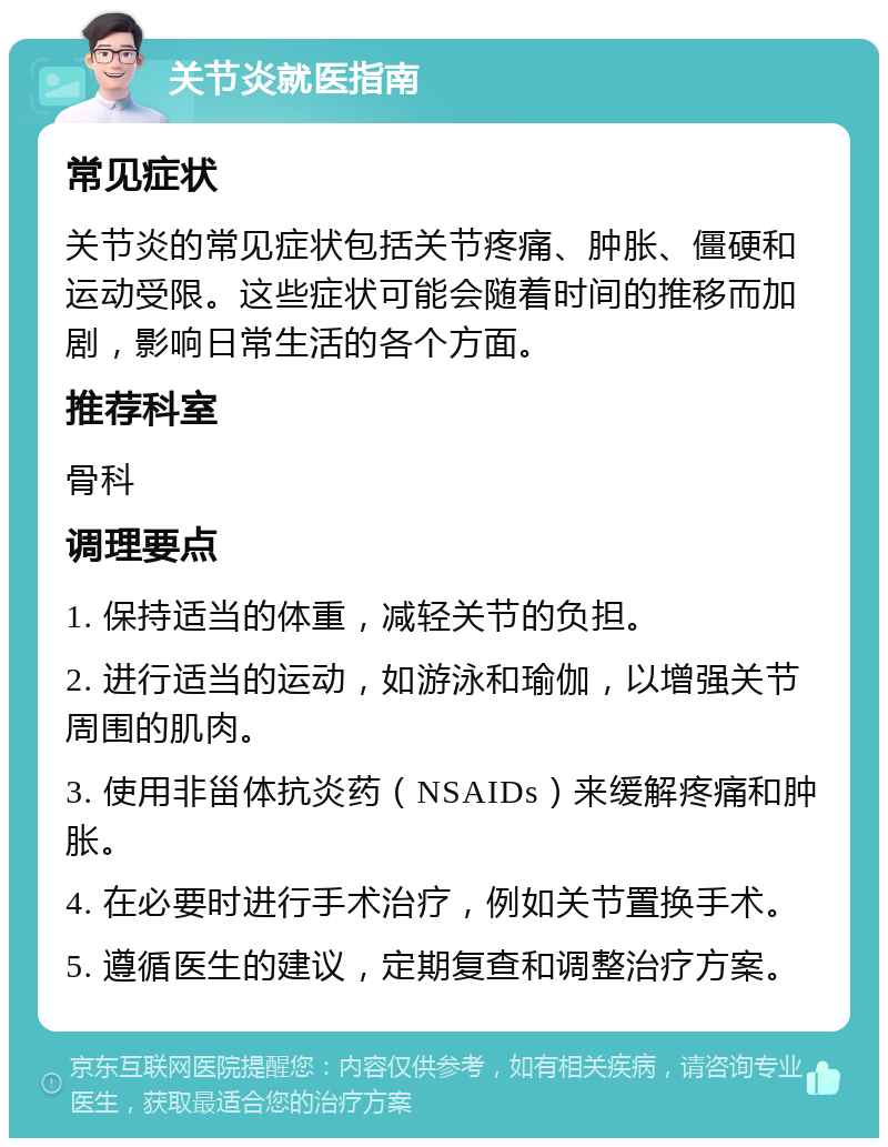 关节炎就医指南 常见症状 关节炎的常见症状包括关节疼痛、肿胀、僵硬和运动受限。这些症状可能会随着时间的推移而加剧，影响日常生活的各个方面。 推荐科室 骨科 调理要点 1. 保持适当的体重，减轻关节的负担。 2. 进行适当的运动，如游泳和瑜伽，以增强关节周围的肌肉。 3. 使用非甾体抗炎药（NSAIDs）来缓解疼痛和肿胀。 4. 在必要时进行手术治疗，例如关节置换手术。 5. 遵循医生的建议，定期复查和调整治疗方案。