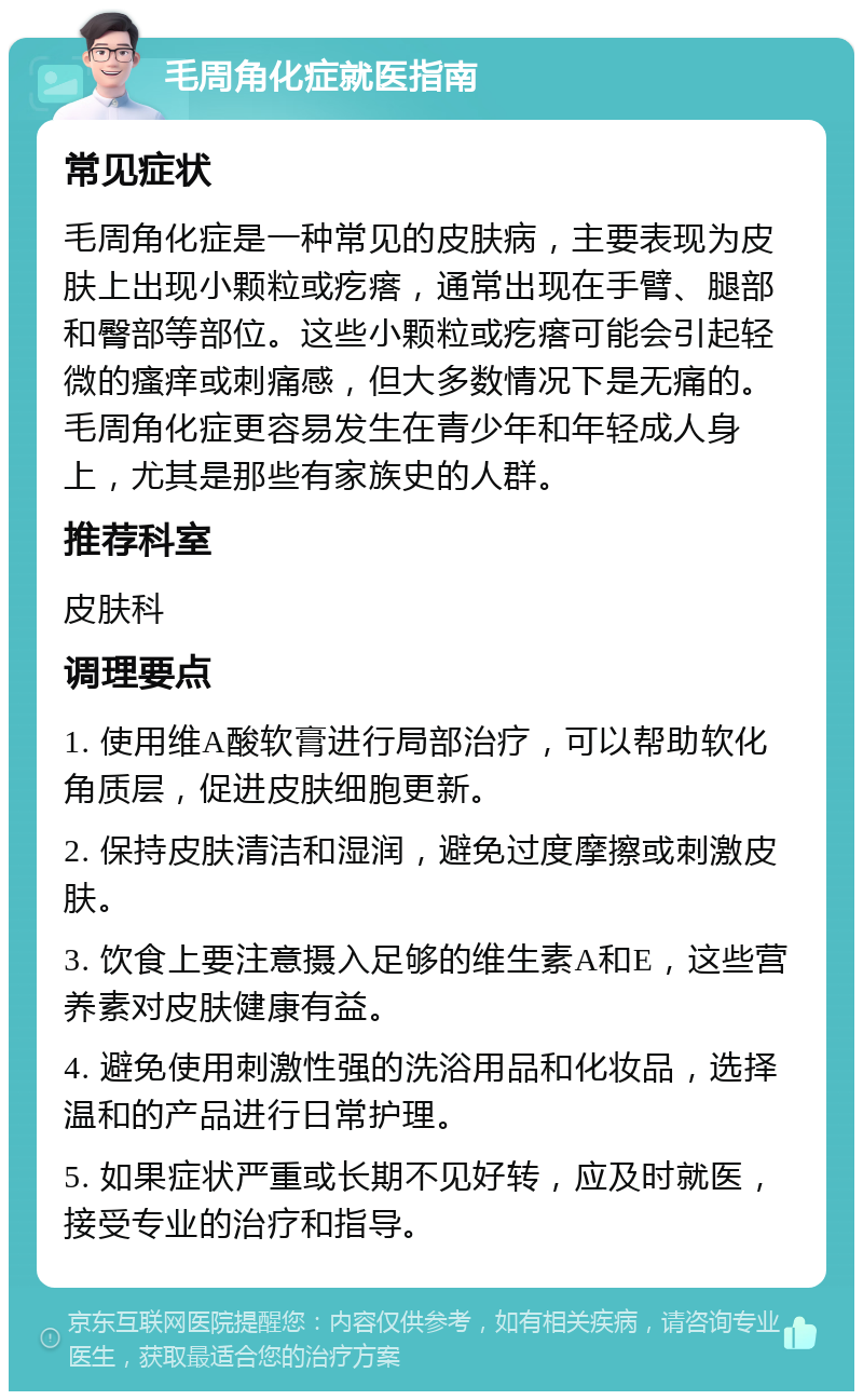 毛周角化症就医指南 常见症状 毛周角化症是一种常见的皮肤病，主要表现为皮肤上出现小颗粒或疙瘩，通常出现在手臂、腿部和臀部等部位。这些小颗粒或疙瘩可能会引起轻微的瘙痒或刺痛感，但大多数情况下是无痛的。毛周角化症更容易发生在青少年和年轻成人身上，尤其是那些有家族史的人群。 推荐科室 皮肤科 调理要点 1. 使用维A酸软膏进行局部治疗，可以帮助软化角质层，促进皮肤细胞更新。 2. 保持皮肤清洁和湿润，避免过度摩擦或刺激皮肤。 3. 饮食上要注意摄入足够的维生素A和E，这些营养素对皮肤健康有益。 4. 避免使用刺激性强的洗浴用品和化妆品，选择温和的产品进行日常护理。 5. 如果症状严重或长期不见好转，应及时就医，接受专业的治疗和指导。