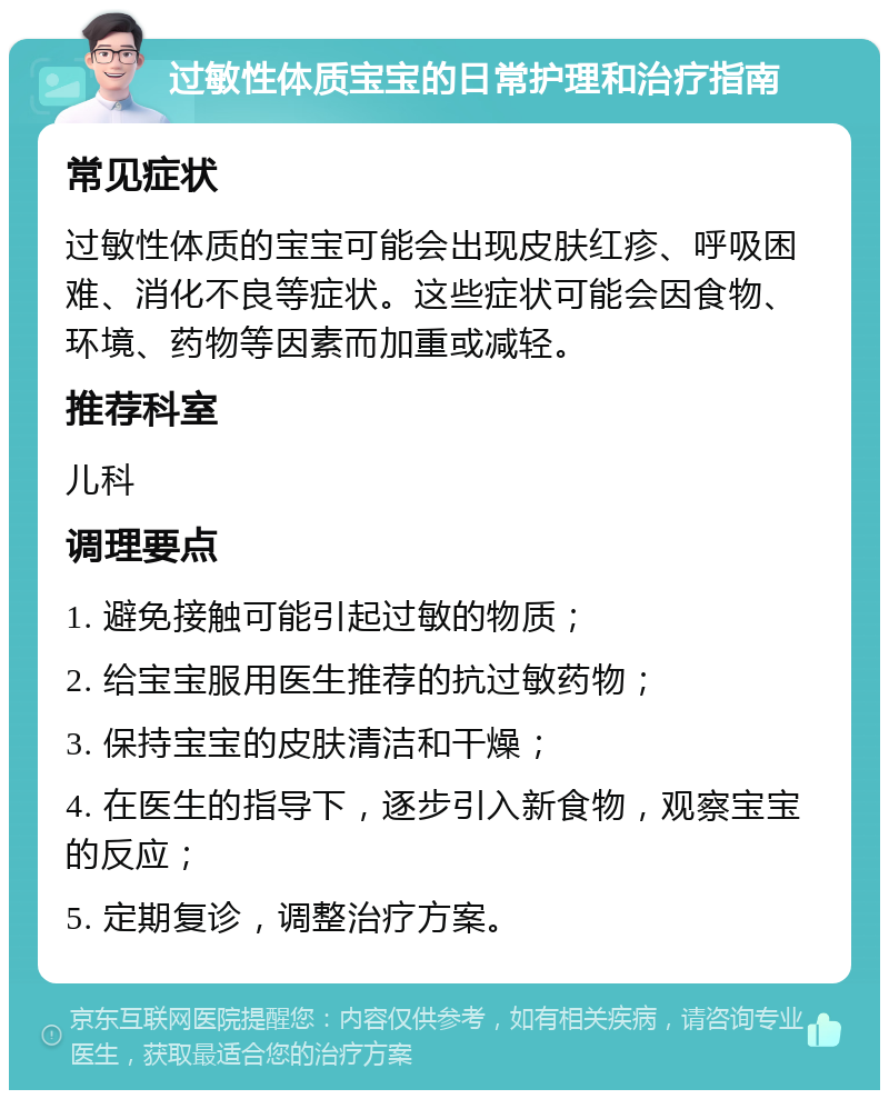 过敏性体质宝宝的日常护理和治疗指南 常见症状 过敏性体质的宝宝可能会出现皮肤红疹、呼吸困难、消化不良等症状。这些症状可能会因食物、环境、药物等因素而加重或减轻。 推荐科室 儿科 调理要点 1. 避免接触可能引起过敏的物质； 2. 给宝宝服用医生推荐的抗过敏药物； 3. 保持宝宝的皮肤清洁和干燥； 4. 在医生的指导下，逐步引入新食物，观察宝宝的反应； 5. 定期复诊，调整治疗方案。