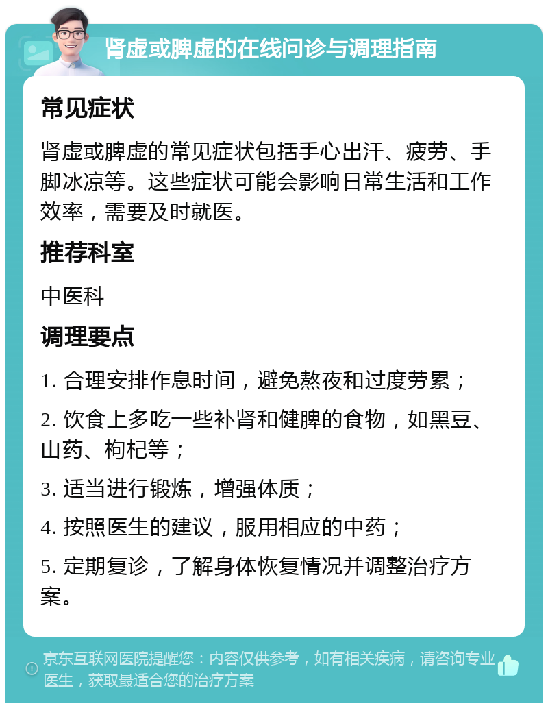 肾虚或脾虚的在线问诊与调理指南 常见症状 肾虚或脾虚的常见症状包括手心出汗、疲劳、手脚冰凉等。这些症状可能会影响日常生活和工作效率，需要及时就医。 推荐科室 中医科 调理要点 1. 合理安排作息时间，避免熬夜和过度劳累； 2. 饮食上多吃一些补肾和健脾的食物，如黑豆、山药、枸杞等； 3. 适当进行锻炼，增强体质； 4. 按照医生的建议，服用相应的中药； 5. 定期复诊，了解身体恢复情况并调整治疗方案。