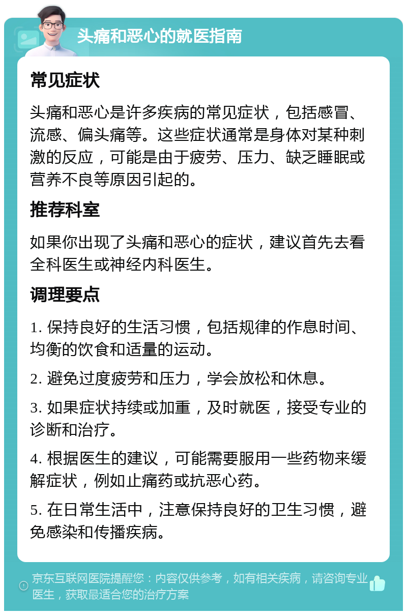 头痛和恶心的就医指南 常见症状 头痛和恶心是许多疾病的常见症状，包括感冒、流感、偏头痛等。这些症状通常是身体对某种刺激的反应，可能是由于疲劳、压力、缺乏睡眠或营养不良等原因引起的。 推荐科室 如果你出现了头痛和恶心的症状，建议首先去看全科医生或神经内科医生。 调理要点 1. 保持良好的生活习惯，包括规律的作息时间、均衡的饮食和适量的运动。 2. 避免过度疲劳和压力，学会放松和休息。 3. 如果症状持续或加重，及时就医，接受专业的诊断和治疗。 4. 根据医生的建议，可能需要服用一些药物来缓解症状，例如止痛药或抗恶心药。 5. 在日常生活中，注意保持良好的卫生习惯，避免感染和传播疾病。