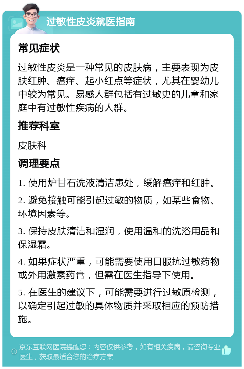 过敏性皮炎就医指南 常见症状 过敏性皮炎是一种常见的皮肤病，主要表现为皮肤红肿、瘙痒、起小红点等症状，尤其在婴幼儿中较为常见。易感人群包括有过敏史的儿童和家庭中有过敏性疾病的人群。 推荐科室 皮肤科 调理要点 1. 使用炉甘石洗液清洁患处，缓解瘙痒和红肿。 2. 避免接触可能引起过敏的物质，如某些食物、环境因素等。 3. 保持皮肤清洁和湿润，使用温和的洗浴用品和保湿霜。 4. 如果症状严重，可能需要使用口服抗过敏药物或外用激素药膏，但需在医生指导下使用。 5. 在医生的建议下，可能需要进行过敏原检测，以确定引起过敏的具体物质并采取相应的预防措施。