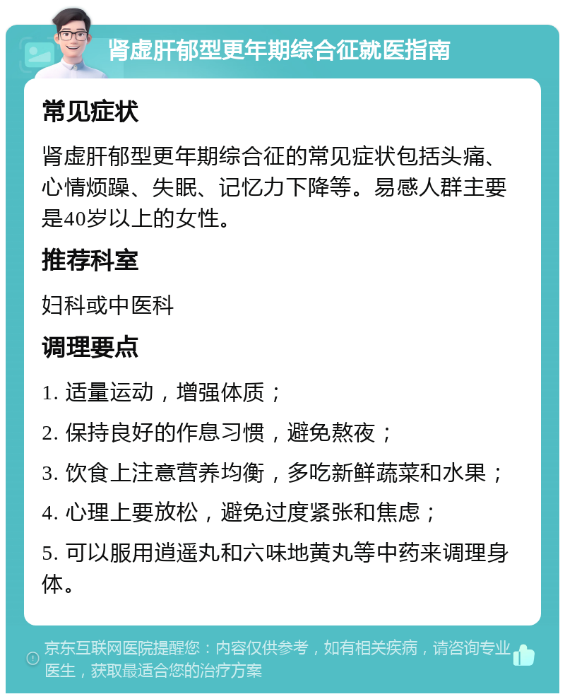 肾虚肝郁型更年期综合征就医指南 常见症状 肾虚肝郁型更年期综合征的常见症状包括头痛、心情烦躁、失眠、记忆力下降等。易感人群主要是40岁以上的女性。 推荐科室 妇科或中医科 调理要点 1. 适量运动，增强体质； 2. 保持良好的作息习惯，避免熬夜； 3. 饮食上注意营养均衡，多吃新鲜蔬菜和水果； 4. 心理上要放松，避免过度紧张和焦虑； 5. 可以服用逍遥丸和六味地黄丸等中药来调理身体。