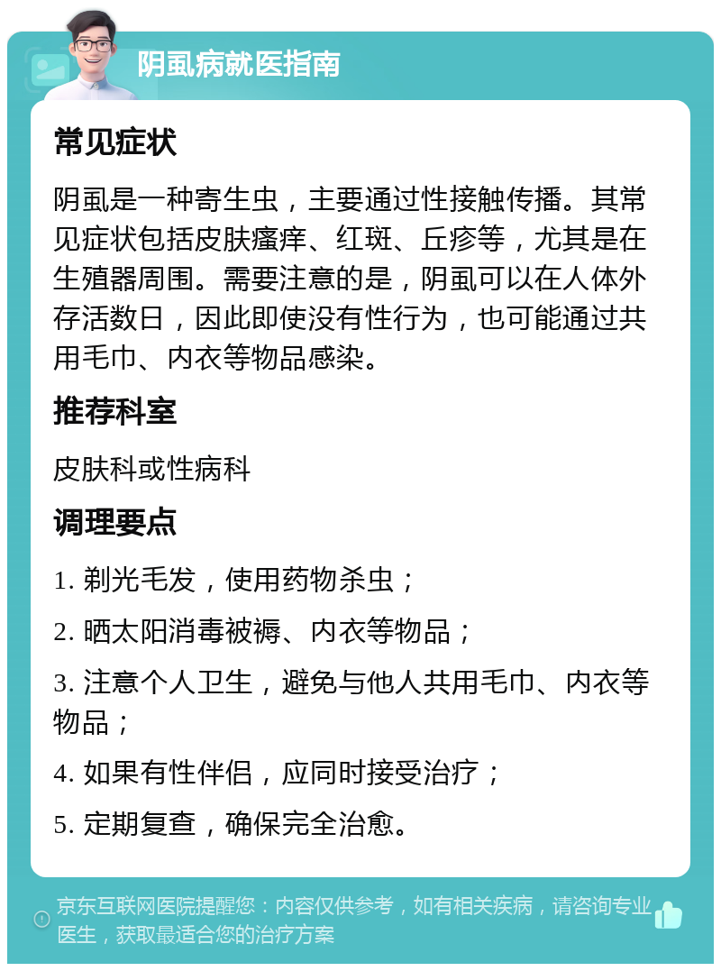 阴虱病就医指南 常见症状 阴虱是一种寄生虫，主要通过性接触传播。其常见症状包括皮肤瘙痒、红斑、丘疹等，尤其是在生殖器周围。需要注意的是，阴虱可以在人体外存活数日，因此即使没有性行为，也可能通过共用毛巾、内衣等物品感染。 推荐科室 皮肤科或性病科 调理要点 1. 剃光毛发，使用药物杀虫； 2. 晒太阳消毒被褥、内衣等物品； 3. 注意个人卫生，避免与他人共用毛巾、内衣等物品； 4. 如果有性伴侣，应同时接受治疗； 5. 定期复查，确保完全治愈。