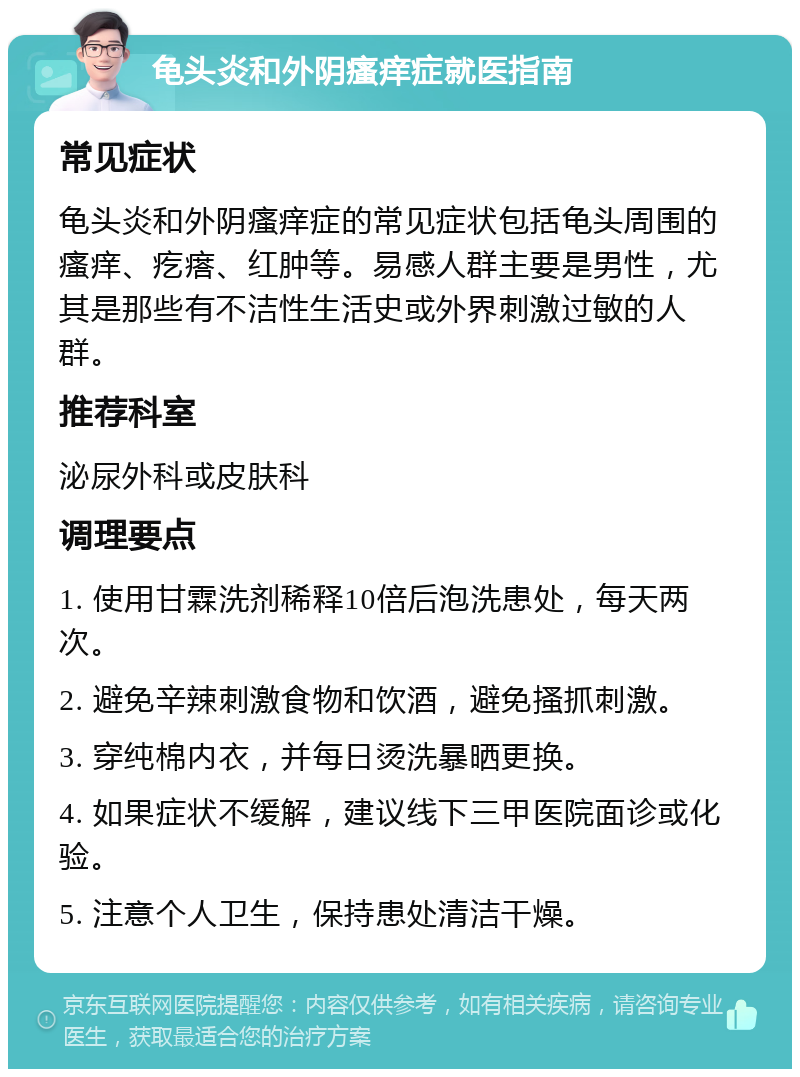 龟头炎和外阴瘙痒症就医指南 常见症状 龟头炎和外阴瘙痒症的常见症状包括龟头周围的瘙痒、疙瘩、红肿等。易感人群主要是男性，尤其是那些有不洁性生活史或外界刺激过敏的人群。 推荐科室 泌尿外科或皮肤科 调理要点 1. 使用甘霖洗剂稀释10倍后泡洗患处，每天两次。 2. 避免辛辣刺激食物和饮酒，避免搔抓刺激。 3. 穿纯棉内衣，并每日烫洗暴晒更换。 4. 如果症状不缓解，建议线下三甲医院面诊或化验。 5. 注意个人卫生，保持患处清洁干燥。