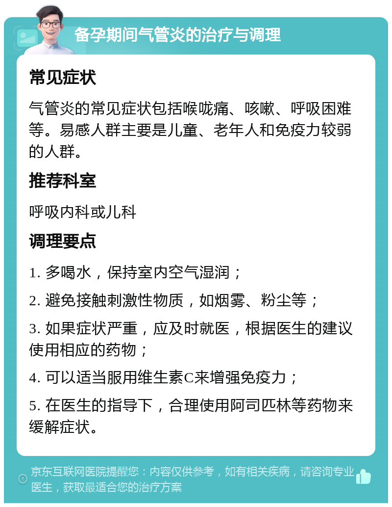 备孕期间气管炎的治疗与调理 常见症状 气管炎的常见症状包括喉咙痛、咳嗽、呼吸困难等。易感人群主要是儿童、老年人和免疫力较弱的人群。 推荐科室 呼吸内科或儿科 调理要点 1. 多喝水，保持室内空气湿润； 2. 避免接触刺激性物质，如烟雾、粉尘等； 3. 如果症状严重，应及时就医，根据医生的建议使用相应的药物； 4. 可以适当服用维生素C来增强免疫力； 5. 在医生的指导下，合理使用阿司匹林等药物来缓解症状。