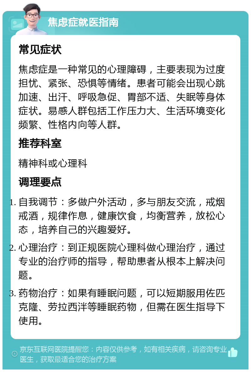 焦虑症就医指南 常见症状 焦虑症是一种常见的心理障碍，主要表现为过度担忧、紧张、恐惧等情绪。患者可能会出现心跳加速、出汗、呼吸急促、胃部不适、失眠等身体症状。易感人群包括工作压力大、生活环境变化频繁、性格内向等人群。 推荐科室 精神科或心理科 调理要点 自我调节：多做户外活动，多与朋友交流，戒烟戒酒，规律作息，健康饮食，均衡营养，放松心态，培养自己的兴趣爱好。 心理治疗：到正规医院心理科做心理治疗，通过专业的治疗师的指导，帮助患者从根本上解决问题。 药物治疗：如果有睡眠问题，可以短期服用佐匹克隆、劳拉西泮等睡眠药物，但需在医生指导下使用。