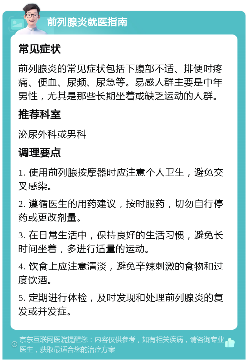 前列腺炎就医指南 常见症状 前列腺炎的常见症状包括下腹部不适、排便时疼痛、便血、尿频、尿急等。易感人群主要是中年男性，尤其是那些长期坐着或缺乏运动的人群。 推荐科室 泌尿外科或男科 调理要点 1. 使用前列腺按摩器时应注意个人卫生，避免交叉感染。 2. 遵循医生的用药建议，按时服药，切勿自行停药或更改剂量。 3. 在日常生活中，保持良好的生活习惯，避免长时间坐着，多进行适量的运动。 4. 饮食上应注意清淡，避免辛辣刺激的食物和过度饮酒。 5. 定期进行体检，及时发现和处理前列腺炎的复发或并发症。