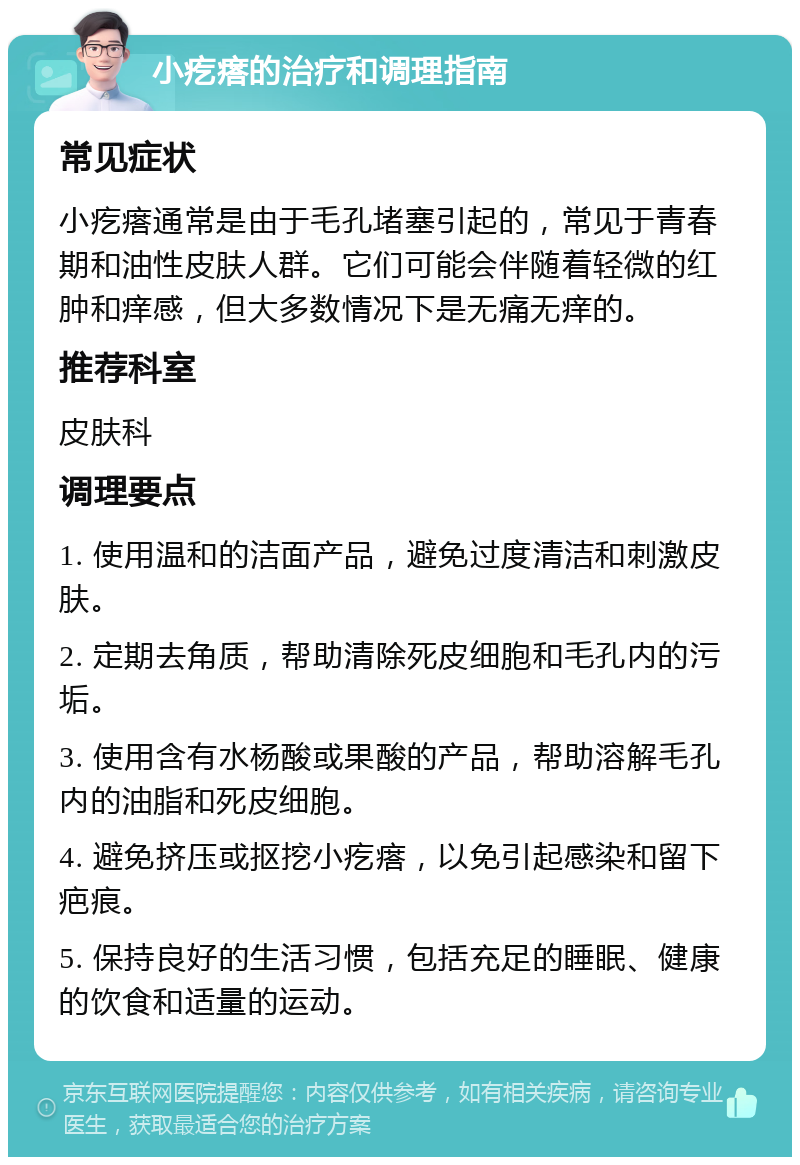 小疙瘩的治疗和调理指南 常见症状 小疙瘩通常是由于毛孔堵塞引起的，常见于青春期和油性皮肤人群。它们可能会伴随着轻微的红肿和痒感，但大多数情况下是无痛无痒的。 推荐科室 皮肤科 调理要点 1. 使用温和的洁面产品，避免过度清洁和刺激皮肤。 2. 定期去角质，帮助清除死皮细胞和毛孔内的污垢。 3. 使用含有水杨酸或果酸的产品，帮助溶解毛孔内的油脂和死皮细胞。 4. 避免挤压或抠挖小疙瘩，以免引起感染和留下疤痕。 5. 保持良好的生活习惯，包括充足的睡眠、健康的饮食和适量的运动。