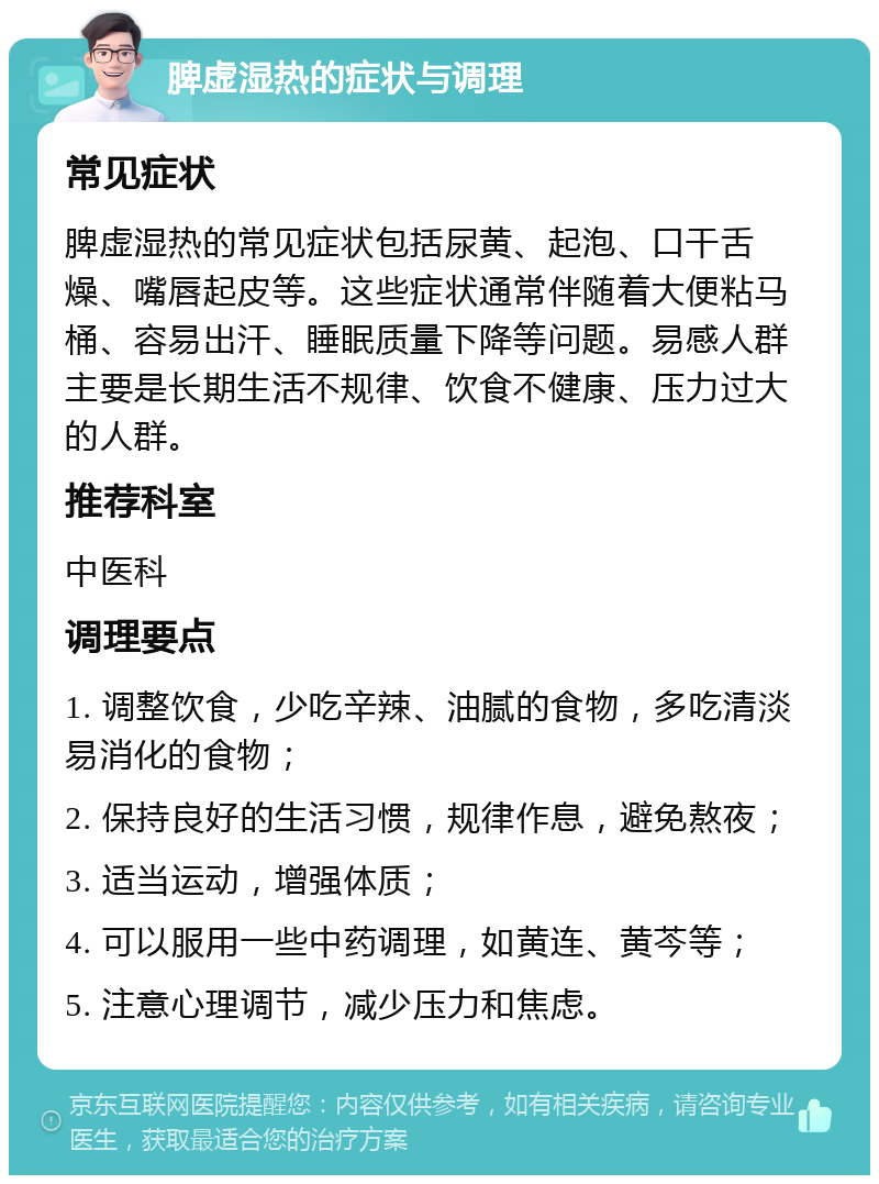 脾虚湿热的症状与调理 常见症状 脾虚湿热的常见症状包括尿黄、起泡、口干舌燥、嘴唇起皮等。这些症状通常伴随着大便粘马桶、容易出汗、睡眠质量下降等问题。易感人群主要是长期生活不规律、饮食不健康、压力过大的人群。 推荐科室 中医科 调理要点 1. 调整饮食，少吃辛辣、油腻的食物，多吃清淡易消化的食物； 2. 保持良好的生活习惯，规律作息，避免熬夜； 3. 适当运动，增强体质； 4. 可以服用一些中药调理，如黄连、黄芩等； 5. 注意心理调节，减少压力和焦虑。