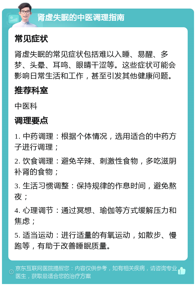 肾虚失眠的中医调理指南 常见症状 肾虚失眠的常见症状包括难以入睡、易醒、多梦、头晕、耳鸣、眼睛干涩等。这些症状可能会影响日常生活和工作，甚至引发其他健康问题。 推荐科室 中医科 调理要点 1. 中药调理：根据个体情况，选用适合的中药方子进行调理； 2. 饮食调理：避免辛辣、刺激性食物，多吃滋阴补肾的食物； 3. 生活习惯调整：保持规律的作息时间，避免熬夜； 4. 心理调节：通过冥想、瑜伽等方式缓解压力和焦虑； 5. 适当运动：进行适量的有氧运动，如散步、慢跑等，有助于改善睡眠质量。