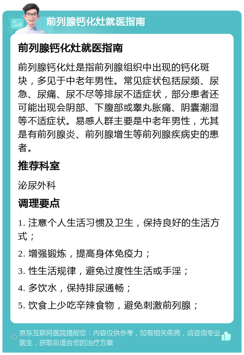 前列腺钙化灶就医指南 前列腺钙化灶就医指南 前列腺钙化灶是指前列腺组织中出现的钙化斑块，多见于中老年男性。常见症状包括尿频、尿急、尿痛、尿不尽等排尿不适症状，部分患者还可能出现会阴部、下腹部或睾丸胀痛、阴囊潮湿等不适症状。易感人群主要是中老年男性，尤其是有前列腺炎、前列腺增生等前列腺疾病史的患者。 推荐科室 泌尿外科 调理要点 1. 注意个人生活习惯及卫生，保持良好的生活方式； 2. 增强锻炼，提高身体免疫力； 3. 性生活规律，避免过度性生活或手淫； 4. 多饮水，保持排尿通畅； 5. 饮食上少吃辛辣食物，避免刺激前列腺；