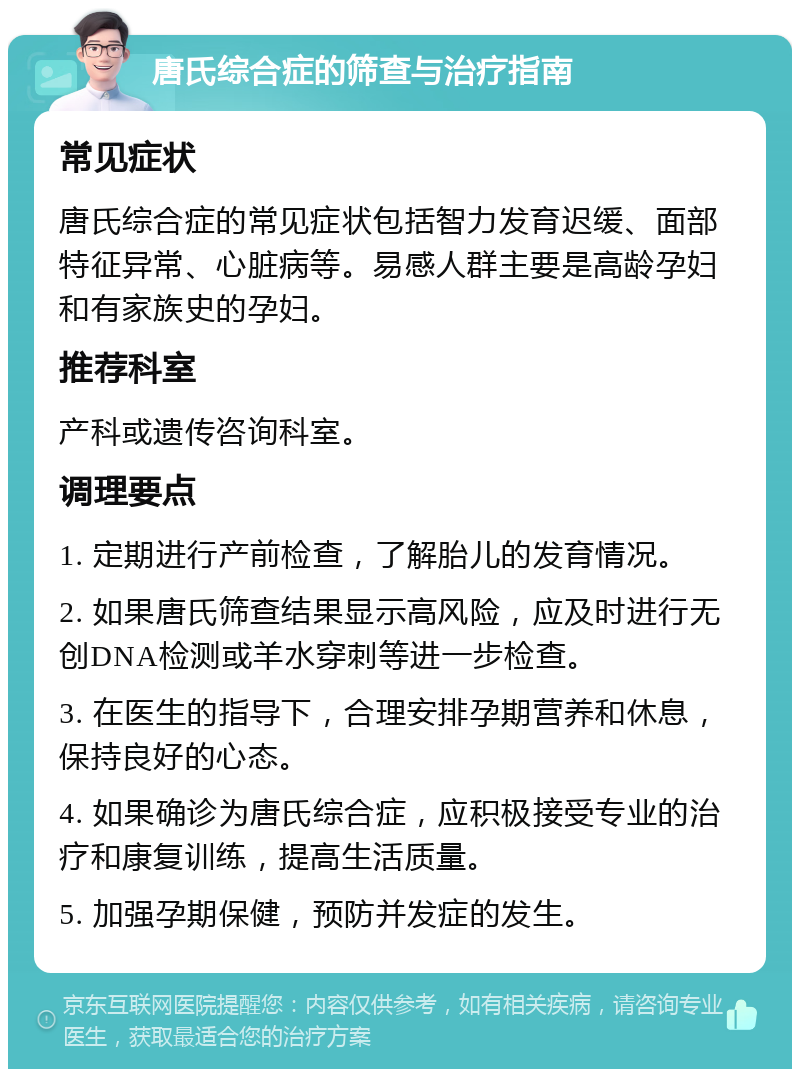 唐氏综合症的筛查与治疗指南 常见症状 唐氏综合症的常见症状包括智力发育迟缓、面部特征异常、心脏病等。易感人群主要是高龄孕妇和有家族史的孕妇。 推荐科室 产科或遗传咨询科室。 调理要点 1. 定期进行产前检查，了解胎儿的发育情况。 2. 如果唐氏筛查结果显示高风险，应及时进行无创DNA检测或羊水穿刺等进一步检查。 3. 在医生的指导下，合理安排孕期营养和休息，保持良好的心态。 4. 如果确诊为唐氏综合症，应积极接受专业的治疗和康复训练，提高生活质量。 5. 加强孕期保健，预防并发症的发生。