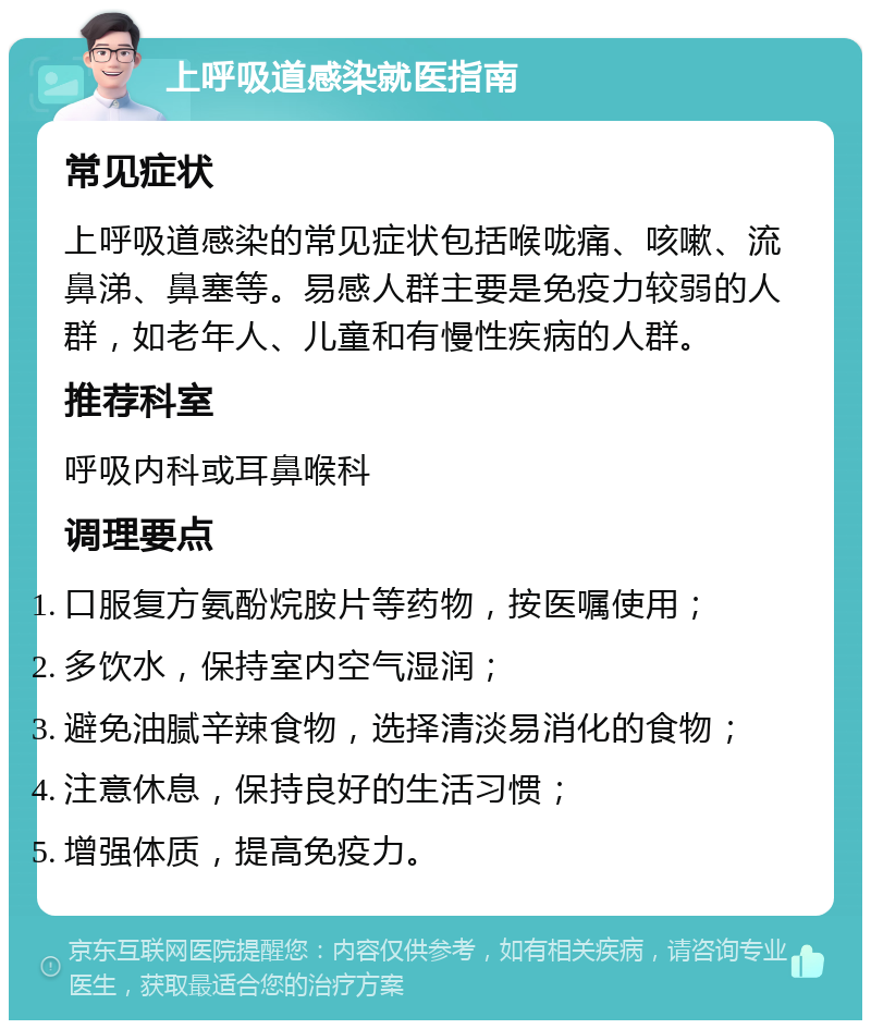 上呼吸道感染就医指南 常见症状 上呼吸道感染的常见症状包括喉咙痛、咳嗽、流鼻涕、鼻塞等。易感人群主要是免疫力较弱的人群，如老年人、儿童和有慢性疾病的人群。 推荐科室 呼吸内科或耳鼻喉科 调理要点 口服复方氨酚烷胺片等药物，按医嘱使用； 多饮水，保持室内空气湿润； 避免油腻辛辣食物，选择清淡易消化的食物； 注意休息，保持良好的生活习惯； 增强体质，提高免疫力。