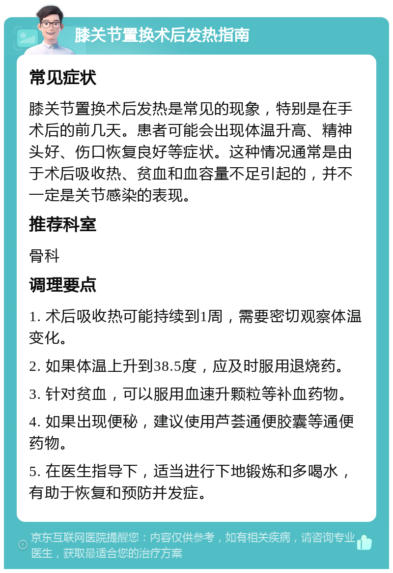 膝关节置换术后发热指南 常见症状 膝关节置换术后发热是常见的现象，特别是在手术后的前几天。患者可能会出现体温升高、精神头好、伤口恢复良好等症状。这种情况通常是由于术后吸收热、贫血和血容量不足引起的，并不一定是关节感染的表现。 推荐科室 骨科 调理要点 1. 术后吸收热可能持续到1周，需要密切观察体温变化。 2. 如果体温上升到38.5度，应及时服用退烧药。 3. 针对贫血，可以服用血速升颗粒等补血药物。 4. 如果出现便秘，建议使用芦荟通便胶囊等通便药物。 5. 在医生指导下，适当进行下地锻炼和多喝水，有助于恢复和预防并发症。