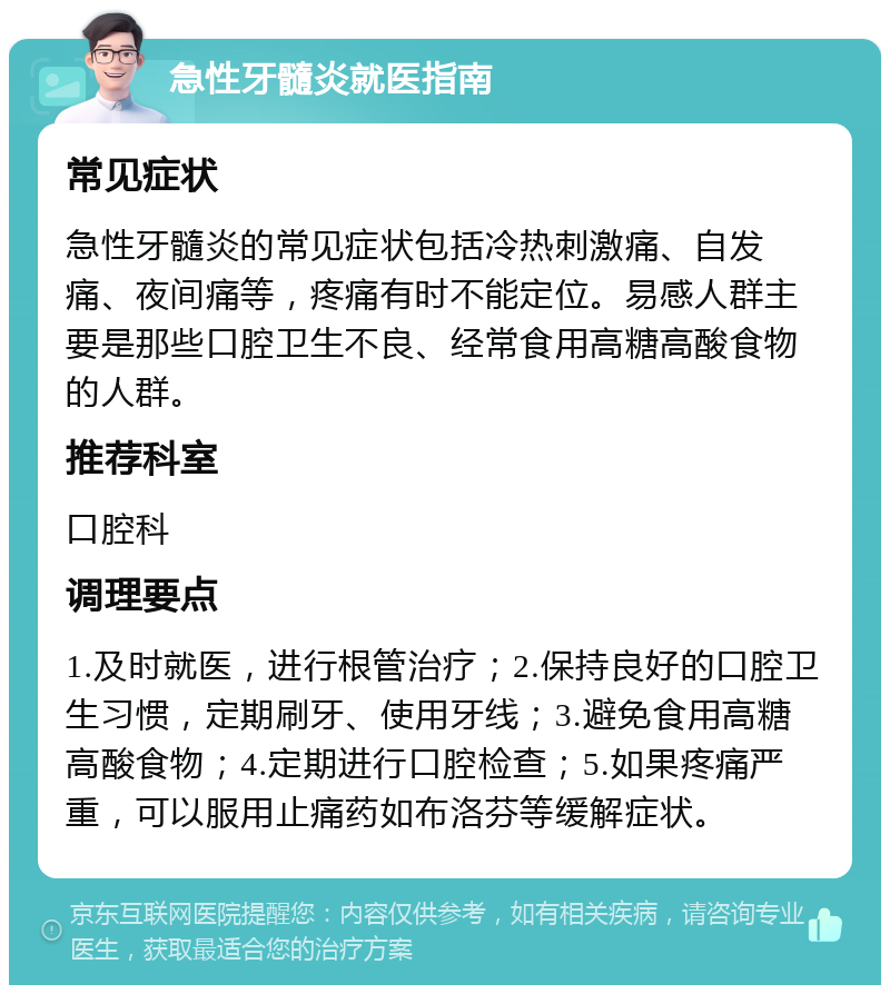 急性牙髓炎就医指南 常见症状 急性牙髓炎的常见症状包括冷热刺激痛、自发痛、夜间痛等，疼痛有时不能定位。易感人群主要是那些口腔卫生不良、经常食用高糖高酸食物的人群。 推荐科室 口腔科 调理要点 1.及时就医，进行根管治疗；2.保持良好的口腔卫生习惯，定期刷牙、使用牙线；3.避免食用高糖高酸食物；4.定期进行口腔检查；5.如果疼痛严重，可以服用止痛药如布洛芬等缓解症状。