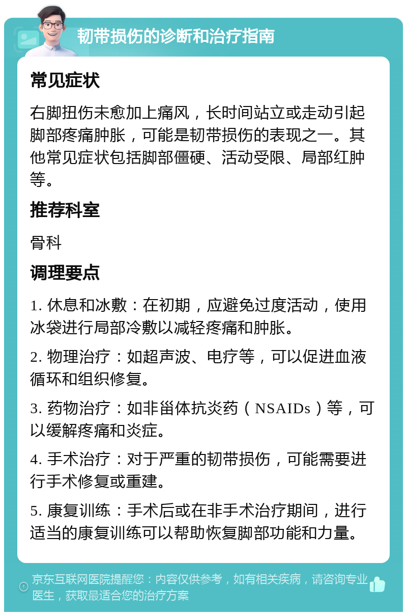 韧带损伤的诊断和治疗指南 常见症状 右脚扭伤未愈加上痛风，长时间站立或走动引起脚部疼痛肿胀，可能是韧带损伤的表现之一。其他常见症状包括脚部僵硬、活动受限、局部红肿等。 推荐科室 骨科 调理要点 1. 休息和冰敷：在初期，应避免过度活动，使用冰袋进行局部冷敷以减轻疼痛和肿胀。 2. 物理治疗：如超声波、电疗等，可以促进血液循环和组织修复。 3. 药物治疗：如非甾体抗炎药（NSAIDs）等，可以缓解疼痛和炎症。 4. 手术治疗：对于严重的韧带损伤，可能需要进行手术修复或重建。 5. 康复训练：手术后或在非手术治疗期间，进行适当的康复训练可以帮助恢复脚部功能和力量。