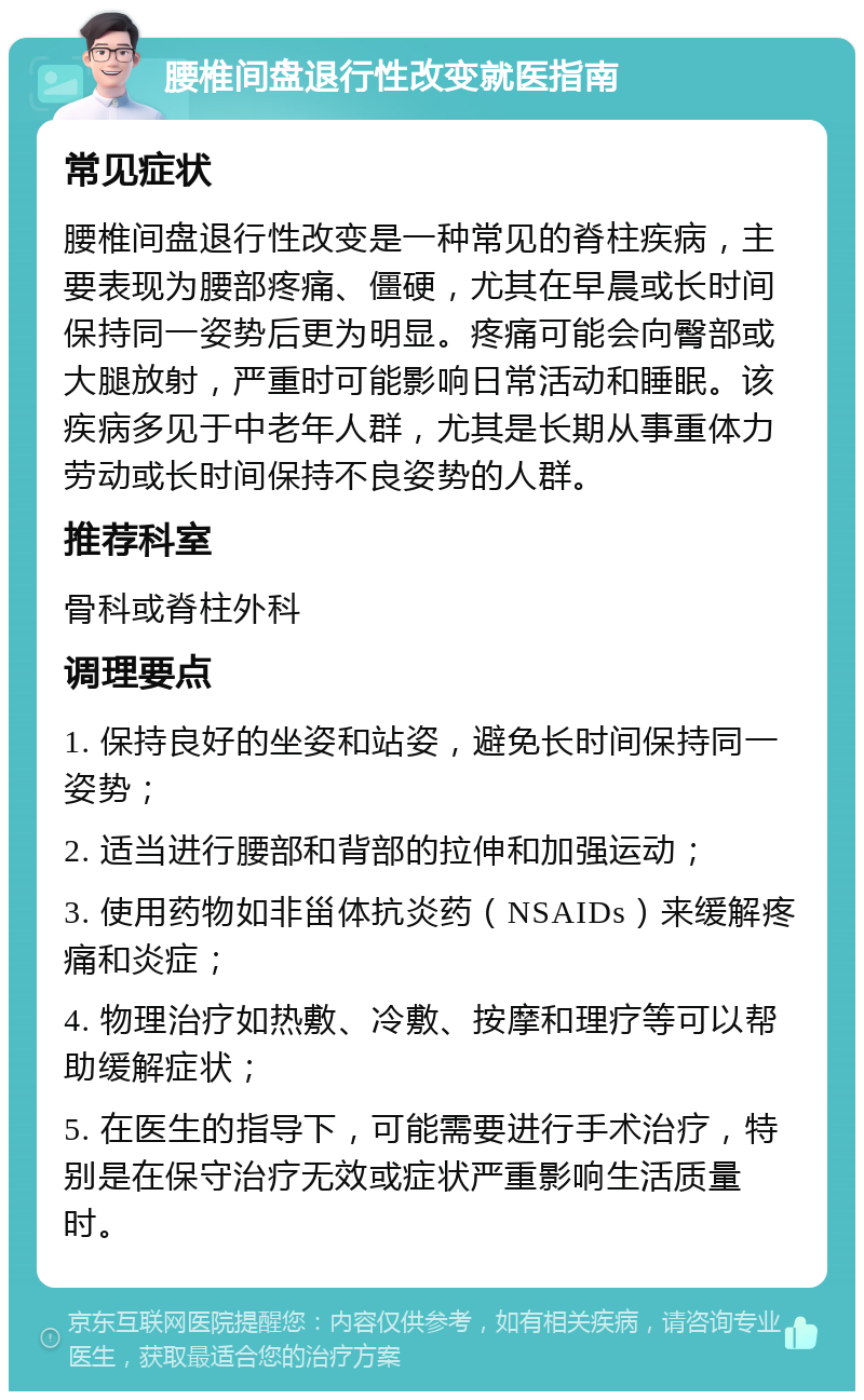 腰椎间盘退行性改变就医指南 常见症状 腰椎间盘退行性改变是一种常见的脊柱疾病，主要表现为腰部疼痛、僵硬，尤其在早晨或长时间保持同一姿势后更为明显。疼痛可能会向臀部或大腿放射，严重时可能影响日常活动和睡眠。该疾病多见于中老年人群，尤其是长期从事重体力劳动或长时间保持不良姿势的人群。 推荐科室 骨科或脊柱外科 调理要点 1. 保持良好的坐姿和站姿，避免长时间保持同一姿势； 2. 适当进行腰部和背部的拉伸和加强运动； 3. 使用药物如非甾体抗炎药（NSAIDs）来缓解疼痛和炎症； 4. 物理治疗如热敷、冷敷、按摩和理疗等可以帮助缓解症状； 5. 在医生的指导下，可能需要进行手术治疗，特别是在保守治疗无效或症状严重影响生活质量时。