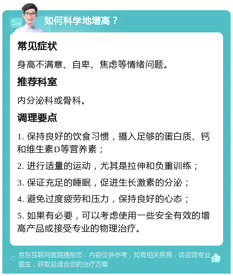 如何科学地增高？ 常见症状 身高不满意、自卑、焦虑等情绪问题。 推荐科室 内分泌科或骨科。 调理要点 1. 保持良好的饮食习惯，摄入足够的蛋白质、钙和维生素D等营养素； 2. 进行适量的运动，尤其是拉伸和负重训练； 3. 保证充足的睡眠，促进生长激素的分泌； 4. 避免过度疲劳和压力，保持良好的心态； 5. 如果有必要，可以考虑使用一些安全有效的增高产品或接受专业的物理治疗。