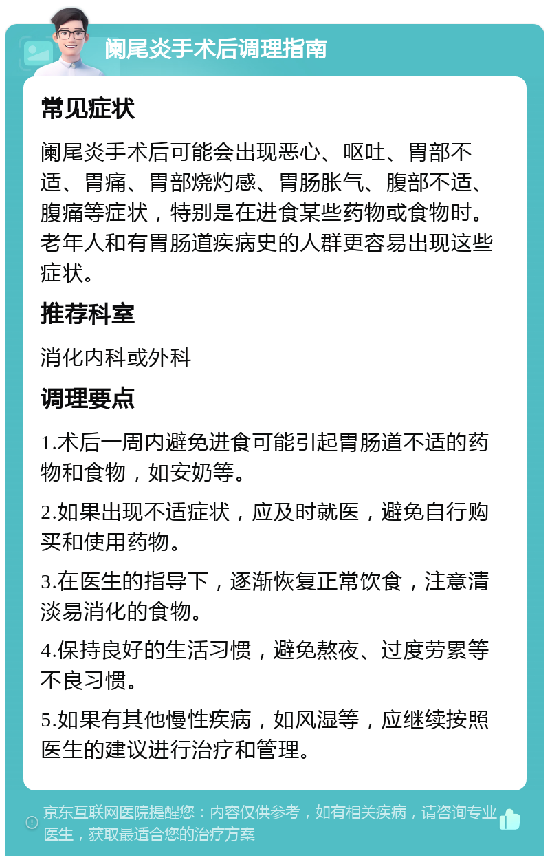 阑尾炎手术后调理指南 常见症状 阑尾炎手术后可能会出现恶心、呕吐、胃部不适、胃痛、胃部烧灼感、胃肠胀气、腹部不适、腹痛等症状，特别是在进食某些药物或食物时。老年人和有胃肠道疾病史的人群更容易出现这些症状。 推荐科室 消化内科或外科 调理要点 1.术后一周内避免进食可能引起胃肠道不适的药物和食物，如安奶等。 2.如果出现不适症状，应及时就医，避免自行购买和使用药物。 3.在医生的指导下，逐渐恢复正常饮食，注意清淡易消化的食物。 4.保持良好的生活习惯，避免熬夜、过度劳累等不良习惯。 5.如果有其他慢性疾病，如风湿等，应继续按照医生的建议进行治疗和管理。