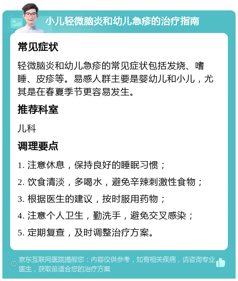 小儿轻微脑炎和幼儿急疹的治疗指南 常见症状 轻微脑炎和幼儿急疹的常见症状包括发烧、嗜睡、皮疹等。易感人群主要是婴幼儿和小儿，尤其是在春夏季节更容易发生。 推荐科室 儿科 调理要点 1. 注意休息，保持良好的睡眠习惯； 2. 饮食清淡，多喝水，避免辛辣刺激性食物； 3. 根据医生的建议，按时服用药物； 4. 注意个人卫生，勤洗手，避免交叉感染； 5. 定期复查，及时调整治疗方案。