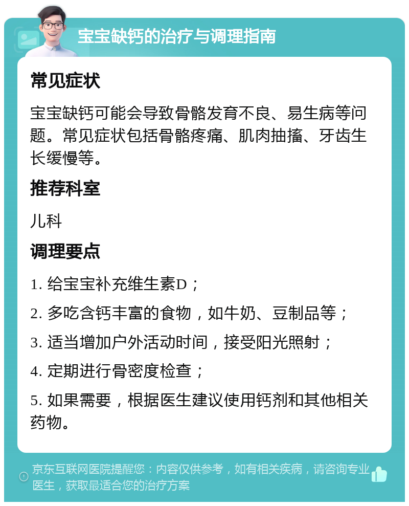 宝宝缺钙的治疗与调理指南 常见症状 宝宝缺钙可能会导致骨骼发育不良、易生病等问题。常见症状包括骨骼疼痛、肌肉抽搐、牙齿生长缓慢等。 推荐科室 儿科 调理要点 1. 给宝宝补充维生素D； 2. 多吃含钙丰富的食物，如牛奶、豆制品等； 3. 适当增加户外活动时间，接受阳光照射； 4. 定期进行骨密度检查； 5. 如果需要，根据医生建议使用钙剂和其他相关药物。