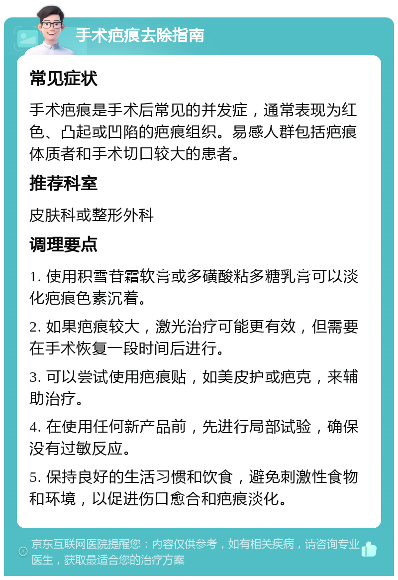 手术疤痕去除指南 常见症状 手术疤痕是手术后常见的并发症，通常表现为红色、凸起或凹陷的疤痕组织。易感人群包括疤痕体质者和手术切口较大的患者。 推荐科室 皮肤科或整形外科 调理要点 1. 使用积雪苷霜软膏或多磺酸粘多糖乳膏可以淡化疤痕色素沉着。 2. 如果疤痕较大，激光治疗可能更有效，但需要在手术恢复一段时间后进行。 3. 可以尝试使用疤痕贴，如美皮护或疤克，来辅助治疗。 4. 在使用任何新产品前，先进行局部试验，确保没有过敏反应。 5. 保持良好的生活习惯和饮食，避免刺激性食物和环境，以促进伤口愈合和疤痕淡化。