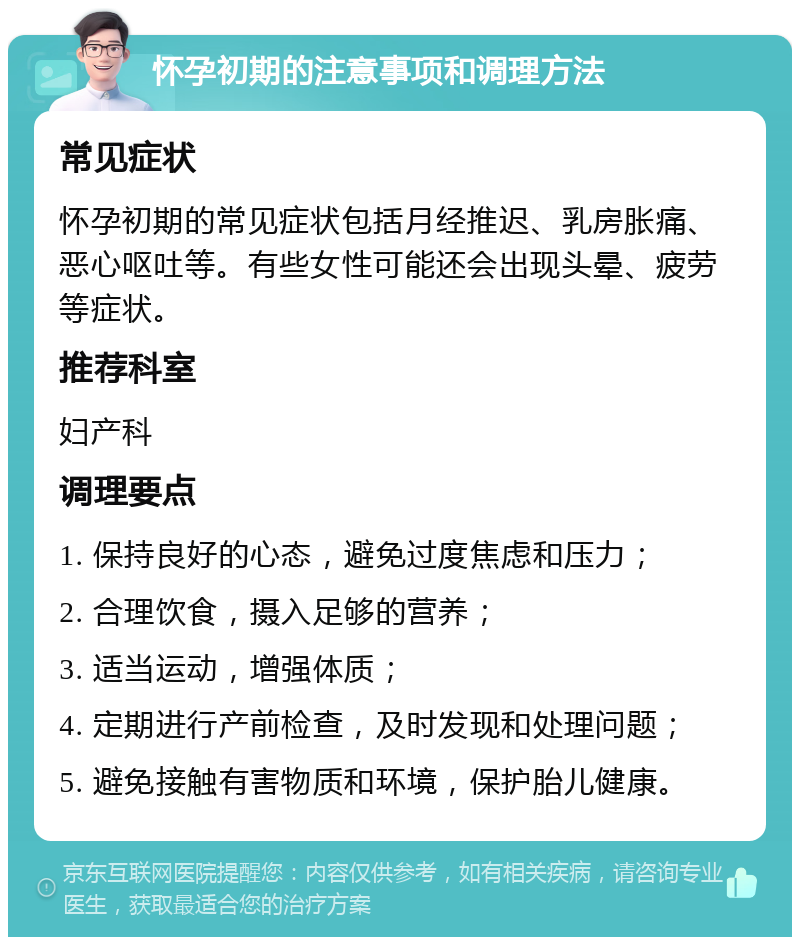 怀孕初期的注意事项和调理方法 常见症状 怀孕初期的常见症状包括月经推迟、乳房胀痛、恶心呕吐等。有些女性可能还会出现头晕、疲劳等症状。 推荐科室 妇产科 调理要点 1. 保持良好的心态，避免过度焦虑和压力； 2. 合理饮食，摄入足够的营养； 3. 适当运动，增强体质； 4. 定期进行产前检查，及时发现和处理问题； 5. 避免接触有害物质和环境，保护胎儿健康。