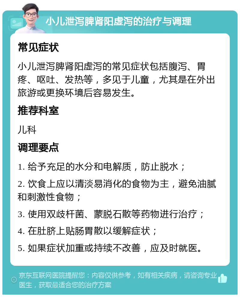 小儿泄泻脾肾阳虚泻的治疗与调理 常见症状 小儿泄泻脾肾阳虚泻的常见症状包括腹泻、胃疼、呕吐、发热等，多见于儿童，尤其是在外出旅游或更换环境后容易发生。 推荐科室 儿科 调理要点 1. 给予充足的水分和电解质，防止脱水； 2. 饮食上应以清淡易消化的食物为主，避免油腻和刺激性食物； 3. 使用双歧杆菌、蒙脱石散等药物进行治疗； 4. 在肚脐上贴肠胃散以缓解症状； 5. 如果症状加重或持续不改善，应及时就医。