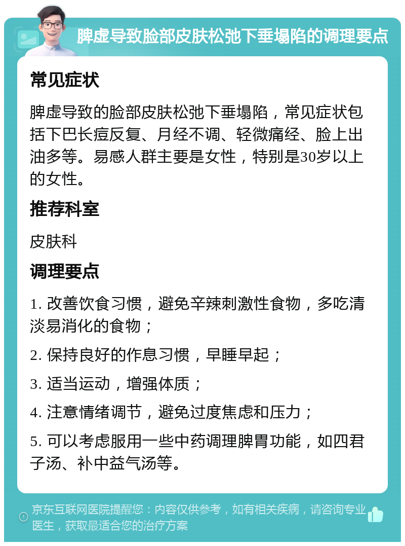 脾虚导致脸部皮肤松弛下垂塌陷的调理要点 常见症状 脾虚导致的脸部皮肤松弛下垂塌陷，常见症状包括下巴长痘反复、月经不调、轻微痛经、脸上出油多等。易感人群主要是女性，特别是30岁以上的女性。 推荐科室 皮肤科 调理要点 1. 改善饮食习惯，避免辛辣刺激性食物，多吃清淡易消化的食物； 2. 保持良好的作息习惯，早睡早起； 3. 适当运动，增强体质； 4. 注意情绪调节，避免过度焦虑和压力； 5. 可以考虑服用一些中药调理脾胃功能，如四君子汤、补中益气汤等。