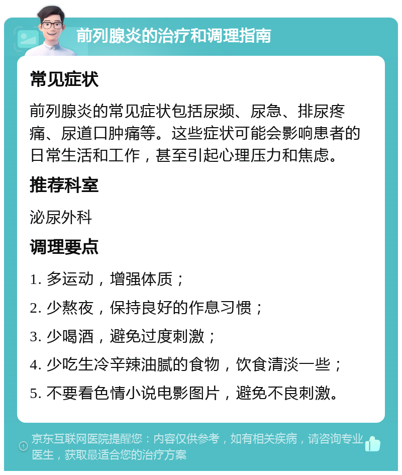 前列腺炎的治疗和调理指南 常见症状 前列腺炎的常见症状包括尿频、尿急、排尿疼痛、尿道口肿痛等。这些症状可能会影响患者的日常生活和工作，甚至引起心理压力和焦虑。 推荐科室 泌尿外科 调理要点 1. 多运动，增强体质； 2. 少熬夜，保持良好的作息习惯； 3. 少喝酒，避免过度刺激； 4. 少吃生冷辛辣油腻的食物，饮食清淡一些； 5. 不要看色情小说电影图片，避免不良刺激。