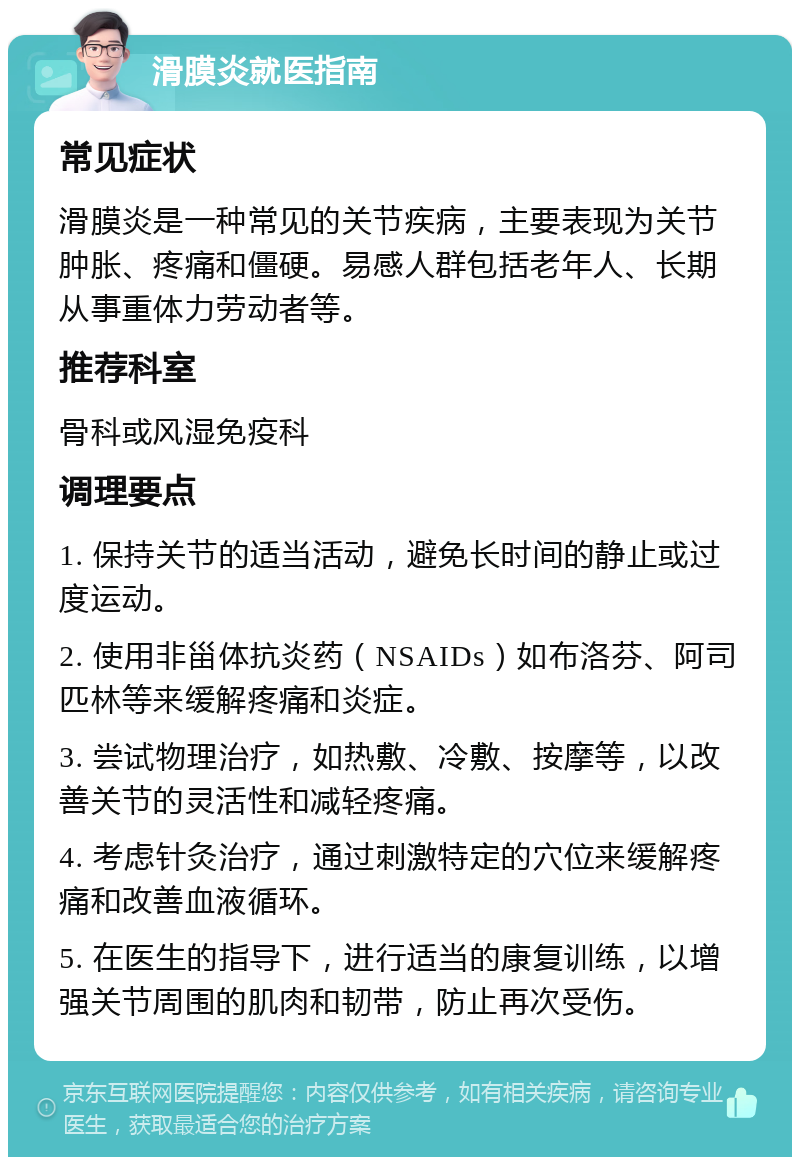 滑膜炎就医指南 常见症状 滑膜炎是一种常见的关节疾病，主要表现为关节肿胀、疼痛和僵硬。易感人群包括老年人、长期从事重体力劳动者等。 推荐科室 骨科或风湿免疫科 调理要点 1. 保持关节的适当活动，避免长时间的静止或过度运动。 2. 使用非甾体抗炎药（NSAIDs）如布洛芬、阿司匹林等来缓解疼痛和炎症。 3. 尝试物理治疗，如热敷、冷敷、按摩等，以改善关节的灵活性和减轻疼痛。 4. 考虑针灸治疗，通过刺激特定的穴位来缓解疼痛和改善血液循环。 5. 在医生的指导下，进行适当的康复训练，以增强关节周围的肌肉和韧带，防止再次受伤。