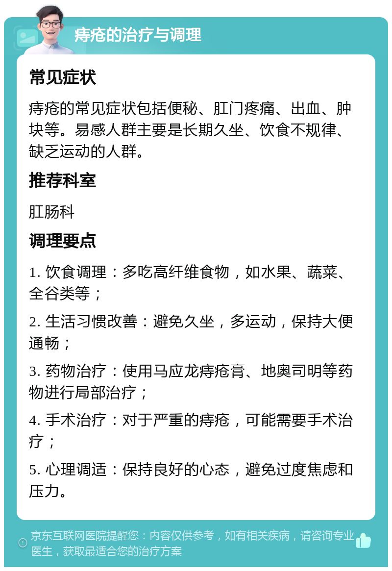 痔疮的治疗与调理 常见症状 痔疮的常见症状包括便秘、肛门疼痛、出血、肿块等。易感人群主要是长期久坐、饮食不规律、缺乏运动的人群。 推荐科室 肛肠科 调理要点 1. 饮食调理：多吃高纤维食物，如水果、蔬菜、全谷类等； 2. 生活习惯改善：避免久坐，多运动，保持大便通畅； 3. 药物治疗：使用马应龙痔疮膏、地奥司明等药物进行局部治疗； 4. 手术治疗：对于严重的痔疮，可能需要手术治疗； 5. 心理调适：保持良好的心态，避免过度焦虑和压力。