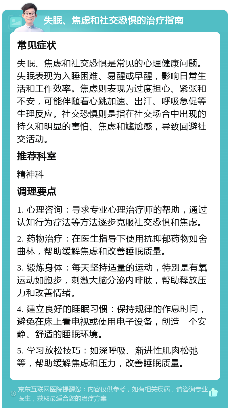 失眠、焦虑和社交恐惧的治疗指南 常见症状 失眠、焦虑和社交恐惧是常见的心理健康问题。失眠表现为入睡困难、易醒或早醒，影响日常生活和工作效率。焦虑则表现为过度担心、紧张和不安，可能伴随着心跳加速、出汗、呼吸急促等生理反应。社交恐惧则是指在社交场合中出现的持久和明显的害怕、焦虑和尴尬感，导致回避社交活动。 推荐科室 精神科 调理要点 1. 心理咨询：寻求专业心理治疗师的帮助，通过认知行为疗法等方法逐步克服社交恐惧和焦虑。 2. 药物治疗：在医生指导下使用抗抑郁药物如舍曲林，帮助缓解焦虑和改善睡眠质量。 3. 锻炼身体：每天坚持适量的运动，特别是有氧运动如跑步，刺激大脑分泌内啡肽，帮助释放压力和改善情绪。 4. 建立良好的睡眠习惯：保持规律的作息时间，避免在床上看电视或使用电子设备，创造一个安静、舒适的睡眠环境。 5. 学习放松技巧：如深呼吸、渐进性肌肉松弛等，帮助缓解焦虑和压力，改善睡眠质量。