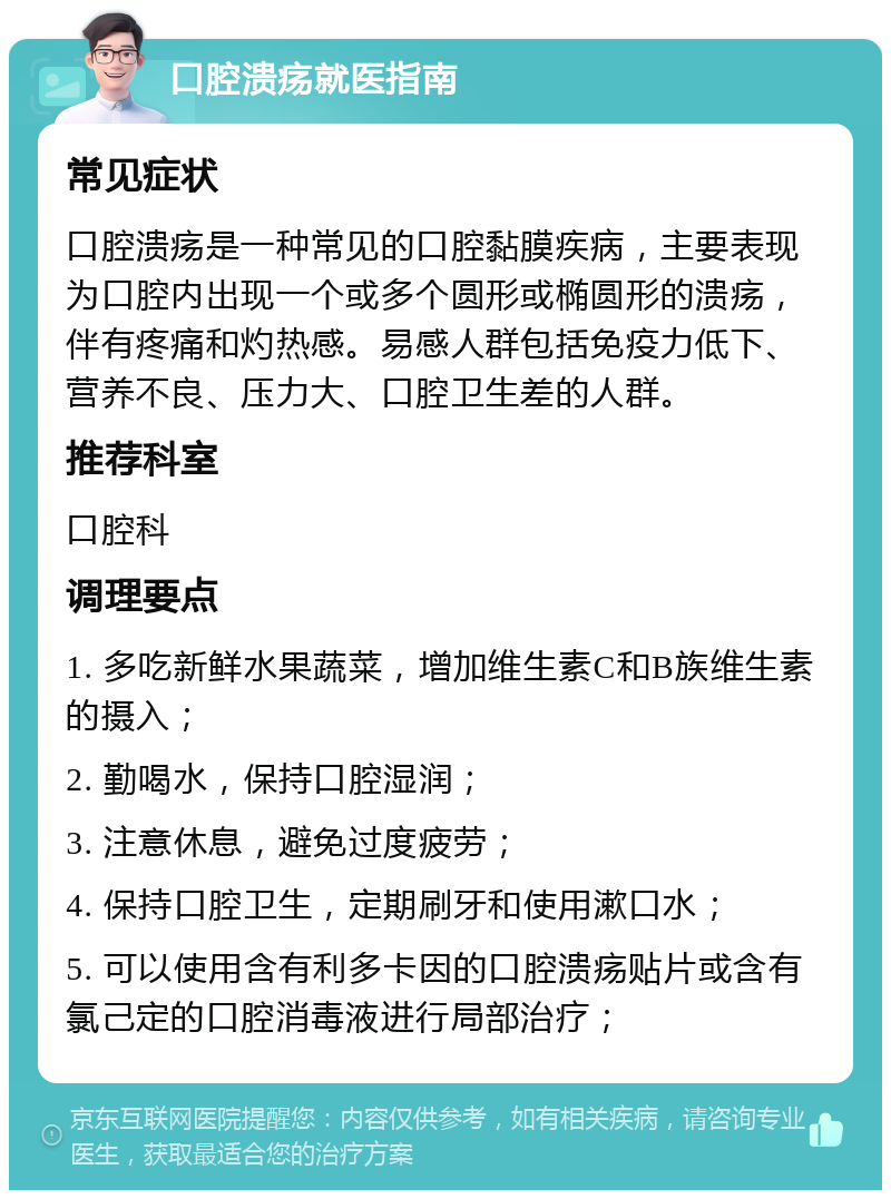 口腔溃疡就医指南 常见症状 口腔溃疡是一种常见的口腔黏膜疾病，主要表现为口腔内出现一个或多个圆形或椭圆形的溃疡，伴有疼痛和灼热感。易感人群包括免疫力低下、营养不良、压力大、口腔卫生差的人群。 推荐科室 口腔科 调理要点 1. 多吃新鲜水果蔬菜，增加维生素C和B族维生素的摄入； 2. 勤喝水，保持口腔湿润； 3. 注意休息，避免过度疲劳； 4. 保持口腔卫生，定期刷牙和使用漱口水； 5. 可以使用含有利多卡因的口腔溃疡贴片或含有氯己定的口腔消毒液进行局部治疗；