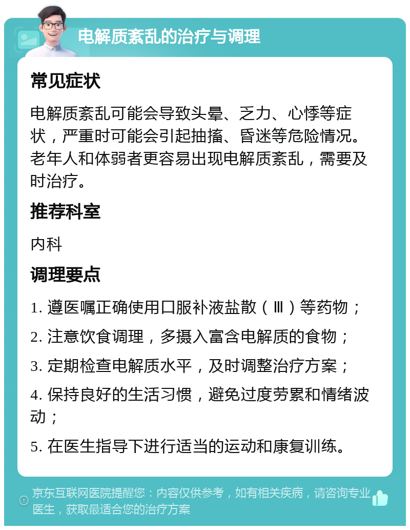 电解质紊乱的治疗与调理 常见症状 电解质紊乱可能会导致头晕、乏力、心悸等症状，严重时可能会引起抽搐、昏迷等危险情况。老年人和体弱者更容易出现电解质紊乱，需要及时治疗。 推荐科室 内科 调理要点 1. 遵医嘱正确使用口服补液盐散（Ⅲ）等药物； 2. 注意饮食调理，多摄入富含电解质的食物； 3. 定期检查电解质水平，及时调整治疗方案； 4. 保持良好的生活习惯，避免过度劳累和情绪波动； 5. 在医生指导下进行适当的运动和康复训练。