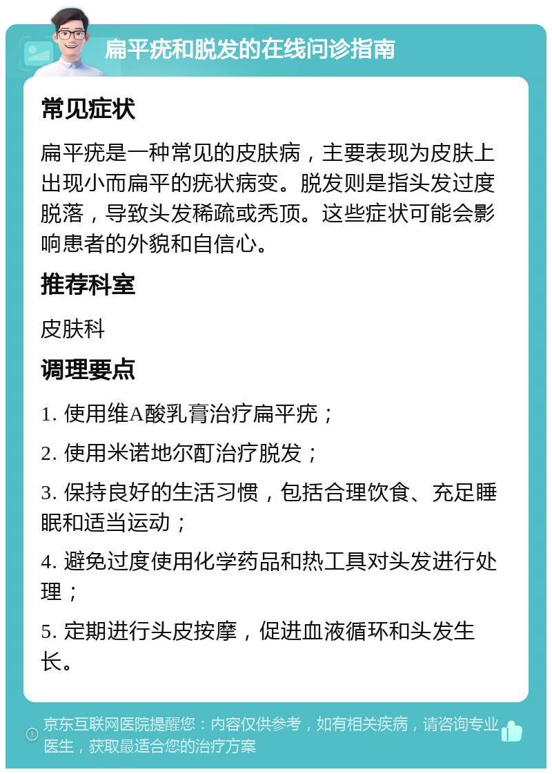 扁平疣和脱发的在线问诊指南 常见症状 扁平疣是一种常见的皮肤病，主要表现为皮肤上出现小而扁平的疣状病变。脱发则是指头发过度脱落，导致头发稀疏或秃顶。这些症状可能会影响患者的外貌和自信心。 推荐科室 皮肤科 调理要点 1. 使用维A酸乳膏治疗扁平疣； 2. 使用米诺地尔酊治疗脱发； 3. 保持良好的生活习惯，包括合理饮食、充足睡眠和适当运动； 4. 避免过度使用化学药品和热工具对头发进行处理； 5. 定期进行头皮按摩，促进血液循环和头发生长。