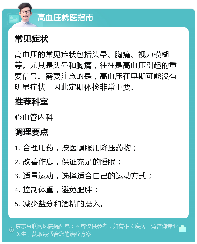 高血压就医指南 常见症状 高血压的常见症状包括头晕、胸痛、视力模糊等。尤其是头晕和胸痛，往往是高血压引起的重要信号。需要注意的是，高血压在早期可能没有明显症状，因此定期体检非常重要。 推荐科室 心血管内科 调理要点 1. 合理用药，按医嘱服用降压药物； 2. 改善作息，保证充足的睡眠； 3. 适量运动，选择适合自己的运动方式； 4. 控制体重，避免肥胖； 5. 减少盐分和酒精的摄入。