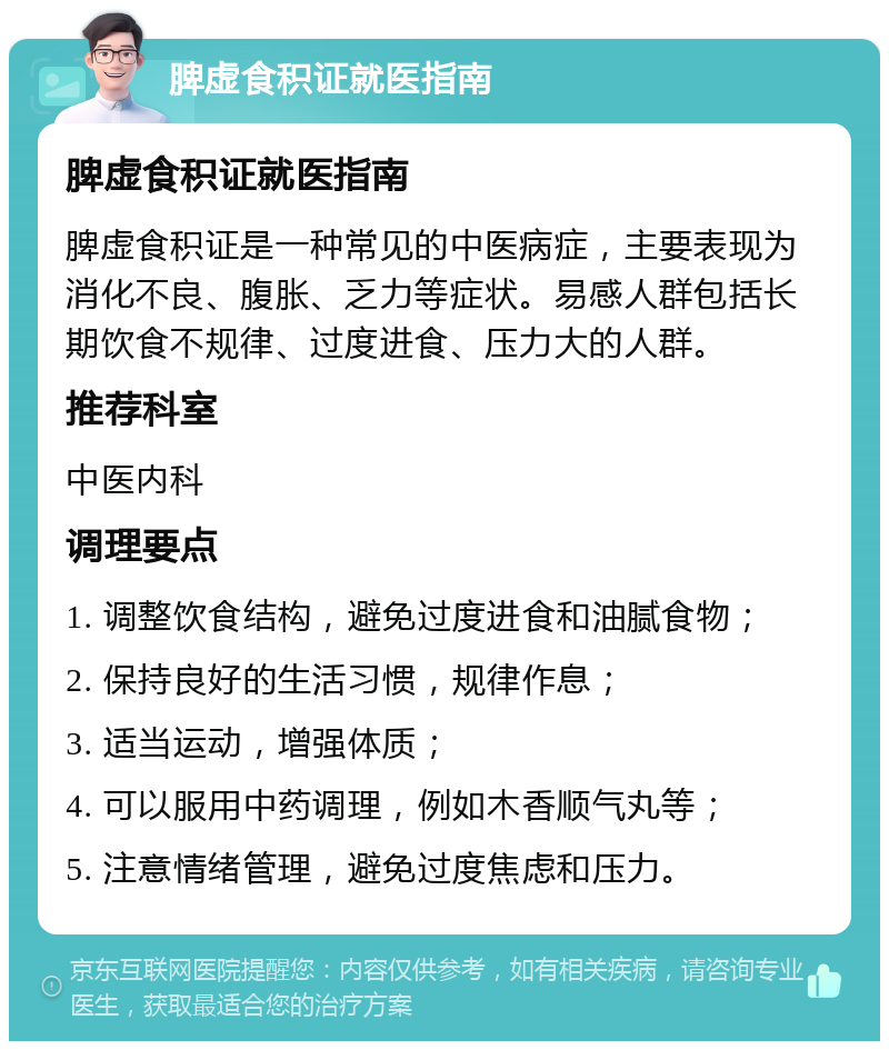 脾虚食积证就医指南 脾虚食积证就医指南 脾虚食积证是一种常见的中医病症，主要表现为消化不良、腹胀、乏力等症状。易感人群包括长期饮食不规律、过度进食、压力大的人群。 推荐科室 中医内科 调理要点 1. 调整饮食结构，避免过度进食和油腻食物； 2. 保持良好的生活习惯，规律作息； 3. 适当运动，增强体质； 4. 可以服用中药调理，例如木香顺气丸等； 5. 注意情绪管理，避免过度焦虑和压力。