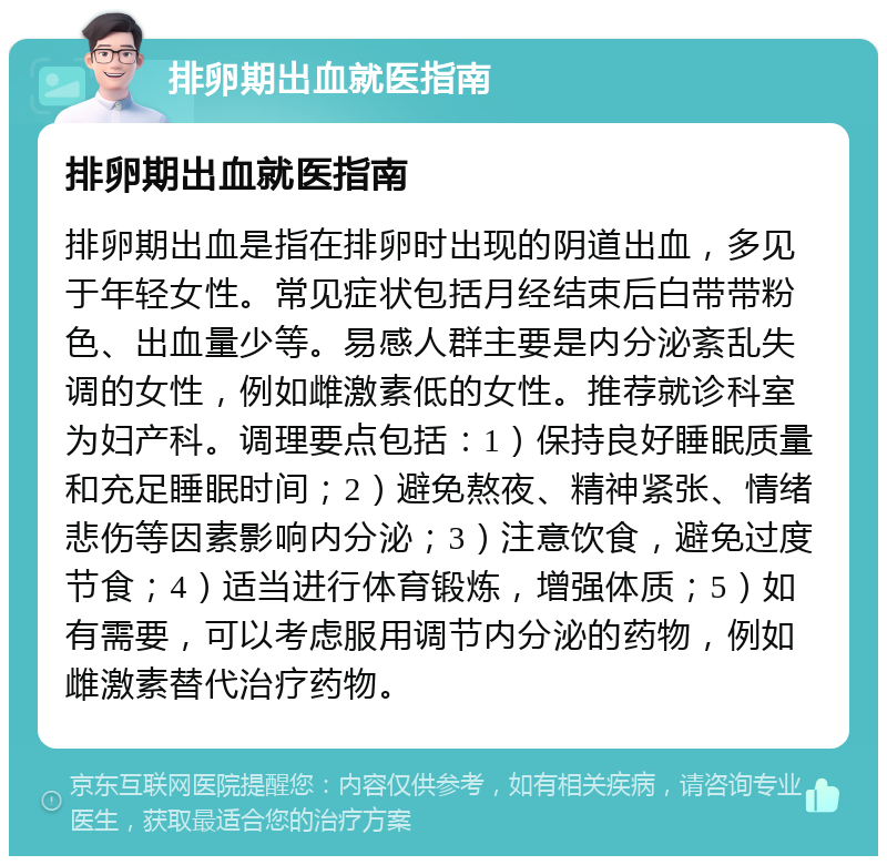 排卵期出血就医指南 排卵期出血就医指南 排卵期出血是指在排卵时出现的阴道出血，多见于年轻女性。常见症状包括月经结束后白带带粉色、出血量少等。易感人群主要是内分泌紊乱失调的女性，例如雌激素低的女性。推荐就诊科室为妇产科。调理要点包括：1）保持良好睡眠质量和充足睡眠时间；2）避免熬夜、精神紧张、情绪悲伤等因素影响内分泌；3）注意饮食，避免过度节食；4）适当进行体育锻炼，增强体质；5）如有需要，可以考虑服用调节内分泌的药物，例如雌激素替代治疗药物。