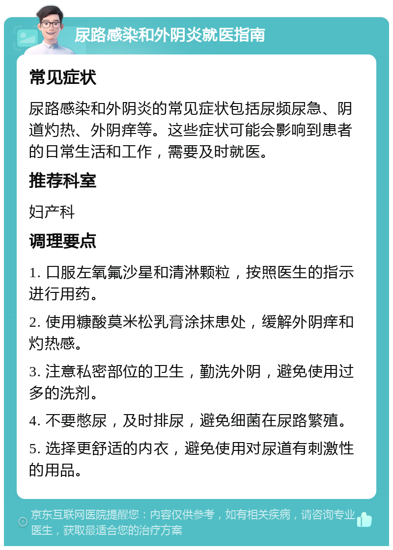 尿路感染和外阴炎就医指南 常见症状 尿路感染和外阴炎的常见症状包括尿频尿急、阴道灼热、外阴痒等。这些症状可能会影响到患者的日常生活和工作，需要及时就医。 推荐科室 妇产科 调理要点 1. 口服左氧氟沙星和清淋颗粒，按照医生的指示进行用药。 2. 使用糠酸莫米松乳膏涂抹患处，缓解外阴痒和灼热感。 3. 注意私密部位的卫生，勤洗外阴，避免使用过多的洗剂。 4. 不要憋尿，及时排尿，避免细菌在尿路繁殖。 5. 选择更舒适的内衣，避免使用对尿道有刺激性的用品。