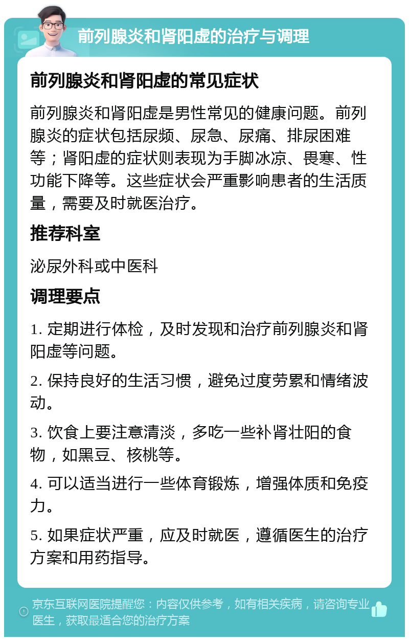 前列腺炎和肾阳虚的治疗与调理 前列腺炎和肾阳虚的常见症状 前列腺炎和肾阳虚是男性常见的健康问题。前列腺炎的症状包括尿频、尿急、尿痛、排尿困难等；肾阳虚的症状则表现为手脚冰凉、畏寒、性功能下降等。这些症状会严重影响患者的生活质量，需要及时就医治疗。 推荐科室 泌尿外科或中医科 调理要点 1. 定期进行体检，及时发现和治疗前列腺炎和肾阳虚等问题。 2. 保持良好的生活习惯，避免过度劳累和情绪波动。 3. 饮食上要注意清淡，多吃一些补肾壮阳的食物，如黑豆、核桃等。 4. 可以适当进行一些体育锻炼，增强体质和免疫力。 5. 如果症状严重，应及时就医，遵循医生的治疗方案和用药指导。