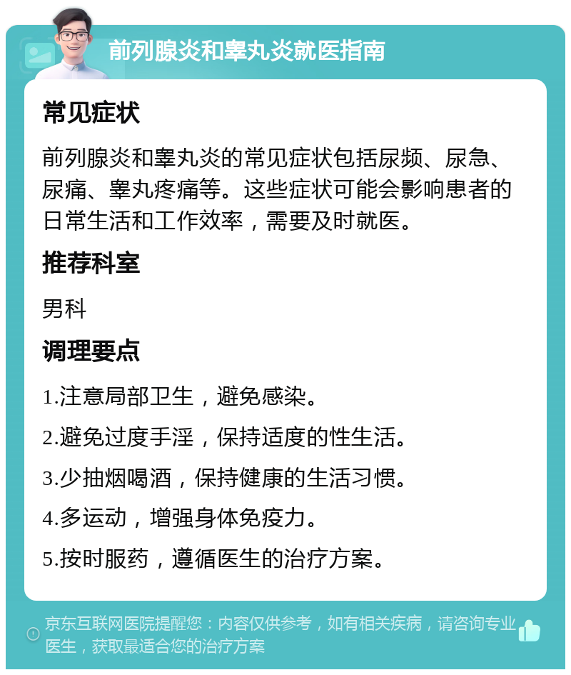 前列腺炎和睾丸炎就医指南 常见症状 前列腺炎和睾丸炎的常见症状包括尿频、尿急、尿痛、睾丸疼痛等。这些症状可能会影响患者的日常生活和工作效率，需要及时就医。 推荐科室 男科 调理要点 1.注意局部卫生，避免感染。 2.避免过度手淫，保持适度的性生活。 3.少抽烟喝酒，保持健康的生活习惯。 4.多运动，增强身体免疫力。 5.按时服药，遵循医生的治疗方案。