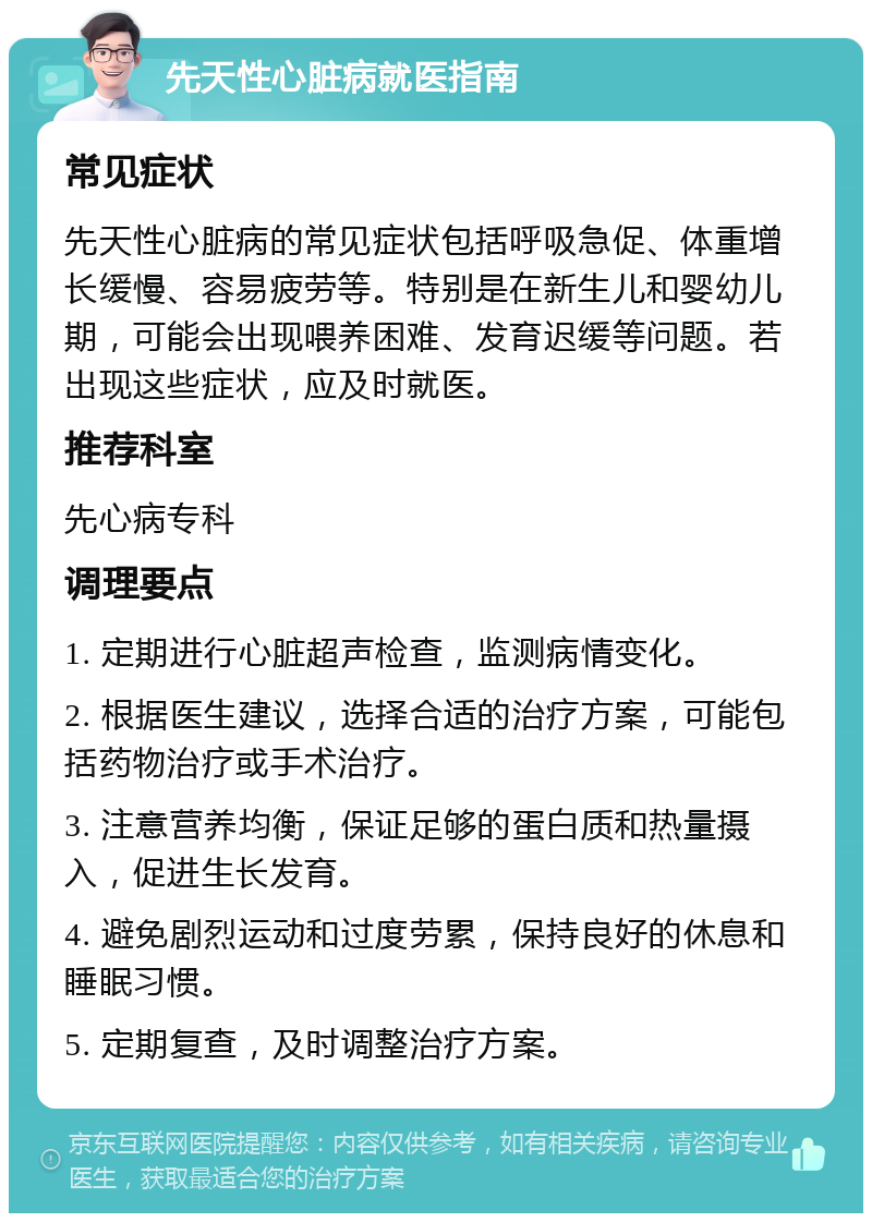 先天性心脏病就医指南 常见症状 先天性心脏病的常见症状包括呼吸急促、体重增长缓慢、容易疲劳等。特别是在新生儿和婴幼儿期，可能会出现喂养困难、发育迟缓等问题。若出现这些症状，应及时就医。 推荐科室 先心病专科 调理要点 1. 定期进行心脏超声检查，监测病情变化。 2. 根据医生建议，选择合适的治疗方案，可能包括药物治疗或手术治疗。 3. 注意营养均衡，保证足够的蛋白质和热量摄入，促进生长发育。 4. 避免剧烈运动和过度劳累，保持良好的休息和睡眠习惯。 5. 定期复查，及时调整治疗方案。