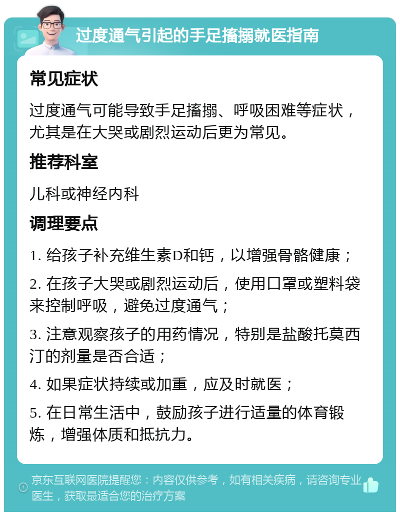 过度通气引起的手足搐搦就医指南 常见症状 过度通气可能导致手足搐搦、呼吸困难等症状，尤其是在大哭或剧烈运动后更为常见。 推荐科室 儿科或神经内科 调理要点 1. 给孩子补充维生素D和钙，以增强骨骼健康； 2. 在孩子大哭或剧烈运动后，使用口罩或塑料袋来控制呼吸，避免过度通气； 3. 注意观察孩子的用药情况，特别是盐酸托莫西汀的剂量是否合适； 4. 如果症状持续或加重，应及时就医； 5. 在日常生活中，鼓励孩子进行适量的体育锻炼，增强体质和抵抗力。