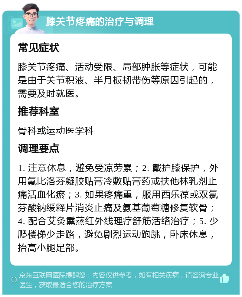 膝关节疼痛的治疗与调理 常见症状 膝关节疼痛、活动受限、局部肿胀等症状，可能是由于关节积液、半月板韧带伤等原因引起的，需要及时就医。 推荐科室 骨科或运动医学科 调理要点 1. 注意休息，避免受凉劳累；2. 戴护膝保护，外用氟比洛芬凝胶贴膏冷敷贴膏药或扶他林乳剂止痛活血化瘀；3. 如果疼痛重，服用西乐葆或双氯芬酸钠缓释片消炎止痛及氨基葡萄糖修复软骨；4. 配合艾灸熏蒸红外线理疗舒筋活络治疗；5. 少爬楼梯少走路，避免剧烈运动跑跳，卧床休息，抬高小腿足部。