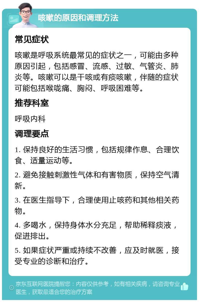 咳嗽的原因和调理方法 常见症状 咳嗽是呼吸系统最常见的症状之一，可能由多种原因引起，包括感冒、流感、过敏、气管炎、肺炎等。咳嗽可以是干咳或有痰咳嗽，伴随的症状可能包括喉咙痛、胸闷、呼吸困难等。 推荐科室 呼吸内科 调理要点 1. 保持良好的生活习惯，包括规律作息、合理饮食、适量运动等。 2. 避免接触刺激性气体和有害物质，保持空气清新。 3. 在医生指导下，合理使用止咳药和其他相关药物。 4. 多喝水，保持身体水分充足，帮助稀释痰液，促进排出。 5. 如果症状严重或持续不改善，应及时就医，接受专业的诊断和治疗。