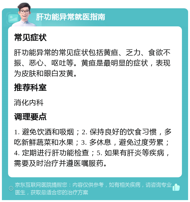 肝功能异常就医指南 常见症状 肝功能异常的常见症状包括黄疸、乏力、食欲不振、恶心、呕吐等。黄疸是最明显的症状，表现为皮肤和眼白发黄。 推荐科室 消化内科 调理要点 1. 避免饮酒和吸烟；2. 保持良好的饮食习惯，多吃新鲜蔬菜和水果；3. 多休息，避免过度劳累；4. 定期进行肝功能检查；5. 如果有肝炎等疾病，需要及时治疗并遵医嘱服药。