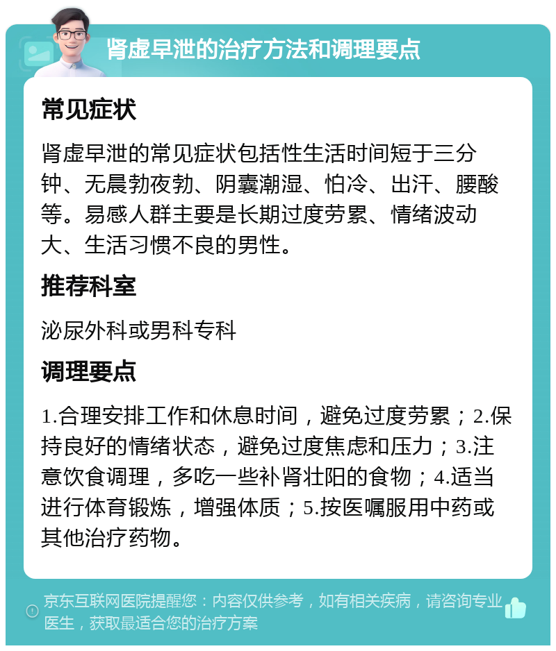 肾虚早泄的治疗方法和调理要点 常见症状 肾虚早泄的常见症状包括性生活时间短于三分钟、无晨勃夜勃、阴囊潮湿、怕冷、出汗、腰酸等。易感人群主要是长期过度劳累、情绪波动大、生活习惯不良的男性。 推荐科室 泌尿外科或男科专科 调理要点 1.合理安排工作和休息时间，避免过度劳累；2.保持良好的情绪状态，避免过度焦虑和压力；3.注意饮食调理，多吃一些补肾壮阳的食物；4.适当进行体育锻炼，增强体质；5.按医嘱服用中药或其他治疗药物。